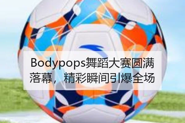 Bodypops舞蹈大赛圆满落幕，精彩瞬间引爆全场