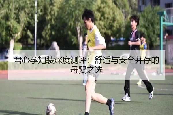 君心孕妇装深度测评：舒适与安全并存的母婴之选