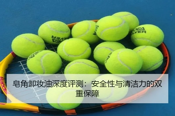 皂角卸妆油深度评测：安全性与清洁力的双重保障